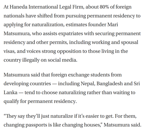 A screenshot of text from a Japan Times article on opposition in Japan to naturalization by foreign nationals reads as follows:

At Haneda International Legal Firm, about 80% of foreign nationals have shifted from pursuing permanent residency to applying for naturalization, estimates founder Mari Matsumura, who assists expatriates with securing permanent residency and other permits, including working and spousal visas, and voices strong opposition to those living in the country illegally on social media.

Matsumura said that foreign exchange students from developing countries — including Nepal, Bangladesh and Sri Lanka — tend to choose naturalizing rather than waiting to qualify for permanent residency.

“They say they’ll just naturalize if it’s easier to get. For them, changing passports is like changing houses,” Matsumura said.