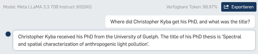 Model: Meta LLaMA 3.3 70B Instruct (KISSKI) Verfligbare Token: 98.97% Where did Christopher Kyba get his PhD, and what was the title? © Christopher Kyba received his PhD from the University of Guelph. The title of his PhD thesis is ‘Spectral and spatial characterization of anthropogenic light pollution’. 