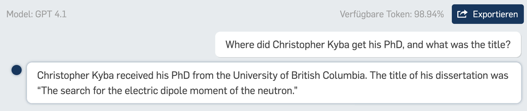 Model: GPT 4.1 Verfligbare Token: 98.94% Where did Christopher Kyba get his PhD, and what was the title? © Christopher Kyba received his PhD from the University of British Columbia. The title of his dissertation was “The search for the electric dipole moment of the neutron.” 