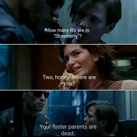 3 panels from Terminator 2

1st panel: Arnie on phone with young John Connor, "How many R's are in Strawberry?"

2nd panel: Mom on phone, "Two, honey, Where are you?"

3rd panel: Arnie to John Connor in phone booth, "Your foster parents are dead" 