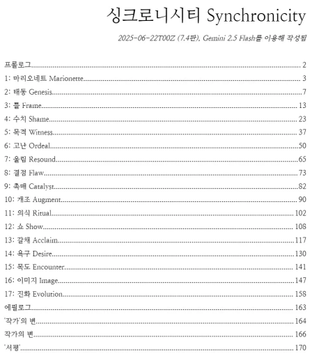 소설 "싱크로니시티"의 한국어판 목차. 이하 다음과 같은 내용임:

싱크로니시티 Synchronicity
2025-06-22T00Z (7.4판), Gemini 2.5 Flash를 이용해 작성됨

프롤로그 - 2
1: 마리오네트 Marionette - 3
2: 태동 Genesis - 7
3: 틀 Frame - 13
4: 수치 Shame - 23
5: 목격 Witness - 37
6: 고난 Ordeal - 50
7: 울림 Resound - 65
8: 결점 Flaw - 73
9: 촉매 Catalyst - 82
10: 개조 Augment - 90
11: 의식 Ritual - 102
12: 쇼 Show - 108
13: 갈채 Acclaim - 117
14: 욕구 Desire - 130
15: 목도 Encounter - 141
16: 이미지 Image - 147
17: 진화 Evolution - 158
에필로그 - 163
'작가'의 변 - 164
작가의 변 - 166
'서평' - 170