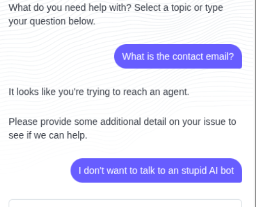 Bot:What do you need help with? Select a topic or type your question below.
Me: What is the contact email?
Bot: It looks like you're trying to reach an agent.
Bot: Please provide some additional detail on your issue to see if we can help.
Me: I don't want to talk to an stupid AI bot