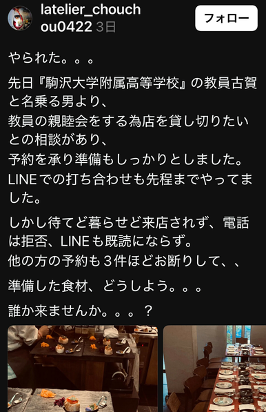 Post from latelier_chouchou0422 on Threads. Japanese text:

やられた。。。
先日『駒沢大学附属高等学校』の教員古賀と名乗る男より、
教員の親睦会をする為店を貸し切りたいとの相談があり、
予約を承り準備もしっかりとしました。
LINEでの打ち合わせも先程までやってました。
しかし待てど暮らせど来店されず、電話は拒否、LINEも既読にならず。
他の方の予約も3件ほどお断りして、、
準備した食材、どうしよう。。。
誰か来ませんか。。。？