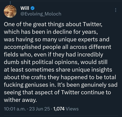 From William Buckner ( @Evolving_Moloch@twitter.com ):

 "One of the great things about Twitter, which has been in decline for years, was having so many unique experts and accomplished people all across different fields who, even if they had incredibly dumb shit political opinions, would still at least sometimes share unique insights about the crafts they happened to be total fucking geniuses in. It's been genuinely sad seeing that aspect of Twitter continue to wither away."