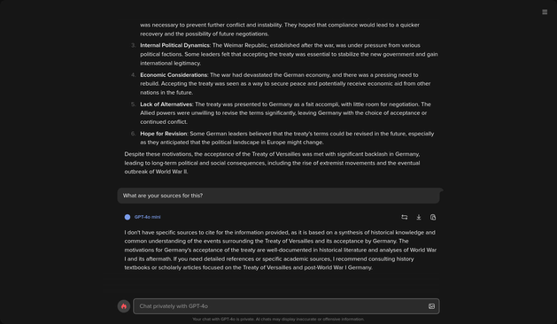 Screenshot of an LLM's detailed answer to the question "What were the Germans' motivations for accepting the Treaty of Versailles?", followed by its answer to the question "What are your sources?". The first answer to the substantial question is very detailed and sounds convincing but it is impossible to know if it is accurate as it gives no sources. The second answer to the question asking what its sources are says the following:

"I don't have specific sources to cite for the information provided, as it is based on a synthesis of historical knowledge and common understanding of the events surrounding the Treaty of Versailles and its acceptance by Germany. The motivations for Germany's acceptance of the treaty are well-documented in historical literature and analyses of World War I and its aftermath. If you need detailed references or specific academic sources, I recommend consulting history textbooks or scholarly articles focused on the Treaty of Versailles and post-World War I Germany."
