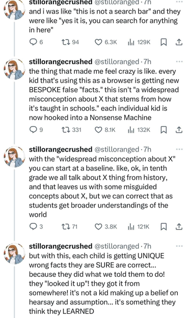 @stilloranged 
and i was like "this is not a search bar" and they were like "yes it is, you can search for anything in here" 
the thing that made me feel crazy is like. every kid that's using this as a browser is getting new BESPOKE false "facts." this isn't "a widespread misconception about X that stems from how it's taught in schools." each individual kid is now hooked into a Nonsense Machine. With the "widespread misconception about X" you can start at a baseline. like, ok, in tenth grade we all talk about X thing from history, and that leaves us with some misguided concepts about X, but we can correct that as students get broader understandings of the world. But with this, each child is getting UNIQUE wrong facts they are SURE are correct... 
because they did what we told them to do! they "looked it up"! they got it from somewhere! it's not a kid making up a belief on hearsay and assumption... it's something they think they LEARNED 