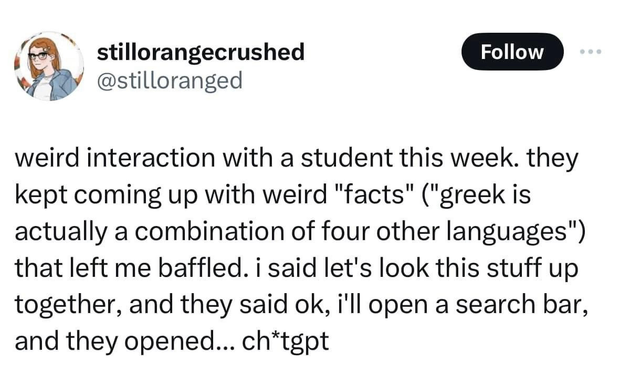 @stilloranged 
weird interaction with a student this week. they kept coming up with weird "facts" ("greek is actually a combination of four other languages") that left me baffled. i said let's look this stuff up together, and they said ok, i'll open a search bar, and they opened... ch*tgpt