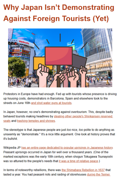 Protestors in Europe have had enough. Fed up with tourists whose presence is driving up housing costs, demonstrators in Barcelona, Spain and elsewhere took to the streets on June 16th and shot water guns at tourists.

In Japan, however, no one's demonstrating against overtourism. This, despite badly behaved tourists making headlines by stealing other people's Shinkansen reserved seats and trashing temples and shrines.

The stereotype is that Japanese people are just too nice, too polite to do anything as unseemly as "demonstrate." It's a nice little argument. One look at history proves that it's bullshit.

Wikipedia JP has an entire page dedicated to popular uprisings in Japanese history. Peasant uprisings occurred in Japan for well over a thousand years. (One of the marked exceptions was the early 18th century, when shogun Tokugawa Tsunayoshi was so attuned to the people's needs that it was a time of relative peace.)
