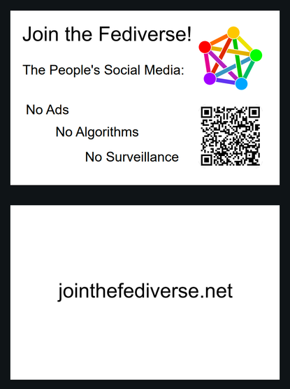 A simple design for a two-page business card. The front page shows the Fediverse logo, a QR code, and the text:

"Join the Fediverse!

The People's Social Media:

No Ads
No Algorithms 
No Surveillance"

The back side has the text

"joinfediverse.net"