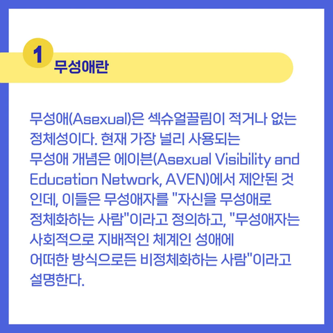 1 무성애란

무성애(Asexual)은 섹슈얼끌림이 적거나 없는 정체성이다. 현재 가장 널리 사용되는 무성애 개념은 에이븐(Asexual Visibility and Education Network, AVEN)에서 제안된 것인데, 이들은 무성애자를 "자신을 무성애로 정체화하는 사람"이라고 정의하고, "무성애자는 사회적으로 지배적인 체계인 성애에 어떠한 방식으로든 비정체화하는 사람"이라고 설명한다.