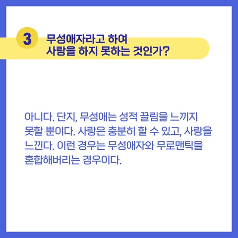 3 무성애자라고 하여 사랑을 하지 못하는 것인가?

아니다. 단지, 무성애는 성적 끌림을 느끼지 못할 뿐이다. 사랑은 충분히 할 수 있고, 사랑을 느낀다. 이런 경우는 무성애자와 무로맨틱을 혼합해버리는 경우이다.