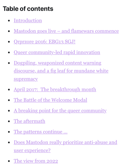 Table of contents

Introduction.
Mastodon goes live – and flamewars commence.
Qrprzore 2016: EBG13 SGJ!
Queer community-led rapid innovation.
Dogpiling, weaponized content warning discourse, and a fig leaf for mundane white supremacy.
April 2017:  The breakthrough month.
The Battle of the Welcome Modal.
A breaking point for the queer community.
The aftermath.
The patterns continue ...
Does Mastodon really prioritize anti-abuse and user experience?
The view from 2022