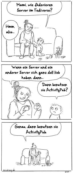 Comic:
Panel 1: Mutter sitzt auf dem Sofa, Kind spielt mit Bauklötzen auf dem Boden.
Kind: Mami, wie föderieren Server im Fediverse?
Mutter: Hmm, also...
Panel 2:
Mutter hat in jeder Hand einen Bauklotz.
Mutter: Wenn ein Server und ein anderer Server sich ganz doll lieb haben, dann...
Kind: Dann benutzen sie ActivityPub?
Panel 3:
Mutter: Genau, dann benutzen sie ActivityPub.