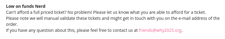 A screenhot of the WHY2025 Dutch Hackercamp ticket options highlighting the 'Low on funds nerd' ticket type with the following text: 

"Can't afford a full priced ticket? No problem! Please let us know what you are able to afford for a ticket.
Please note we will manual validate these tickets and might get in touch with you on the e-mail address of the order.
If you have any question about this, please feel free to contact us at friends@why2025.org."
