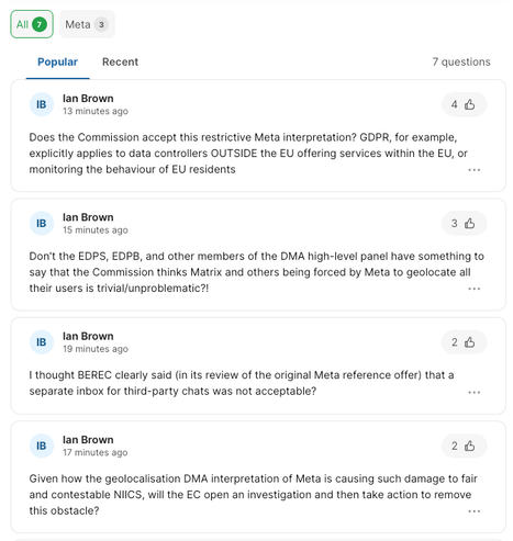 Screenshot of Ian Brown's questions in the online Q&A (Slido):

* Does the Commission accept this restrictive Meta interpretation? GDPR, for example, explicitly applies to data controllers OUTSIDE the EU offering services within the EU, or monitoring the behaviour of EU residents 

* Don't the EDPS, EDPB, and other members of the DMA high-level panel have something to say that the Commission thinks Matrix and others being forced by Meta to geolocate all their users is trivial/unproblematic?! 

* I thought BEREC clearly said (i ts review of the original Meta reference offer) that a separate inbox for third-party chats was not acceptable? 

* Given how the geolocalisation DMA interpretation of Meta is causing such damage to fair and contestable NIICS, will the EC open an investigation and then take action to remove this obstacle? 