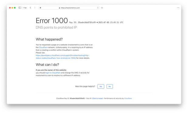 https://mastometrics.com 
2025-07-05 23:45:31 UTC
DNS points to prohibited IP What happened? You've requested a page on a website (mastometrics.com) that is on the Cloudflare network. Unfortunately, it is resolving to an IP address that is creating a conflict within Cloudflare's system. Please see https://developers.cloudflare.com/support/troubleshooting/http- status-codes/cloudflare-1xxx-errorsferror-1000/ for more details. What can | do? If you are the owner of this website: you should login to Cloudflare and change the DNS A records for mastometrics.com to resolve to a different IP address. Was this page helpful? Cloudflare Ray ID: 95aabc8da978faf0 - Your IP: Click to reveal - Performance & security by Cloudflare 