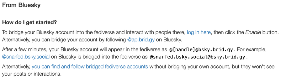 How do I get started?

To bridge your Bluesky account into the fediverse and interact with people there, log in here, then click the Enable button. Alternatively, you can bridge your account by following @ap.brid.gy on Bluesky.

After a few minutes, your Bluesky account will appear in the fediverse as @[handle]@bsky.brid.gy. For example, @snarfed.bsky.social on Bluesky is bridged into the fediverse as @snarfed.bsky.social@bsky.brid.gy.
Alternatively, you can find and follow bridged fediverse accounts without bridging your own account, but they won't see your posts or interactions.