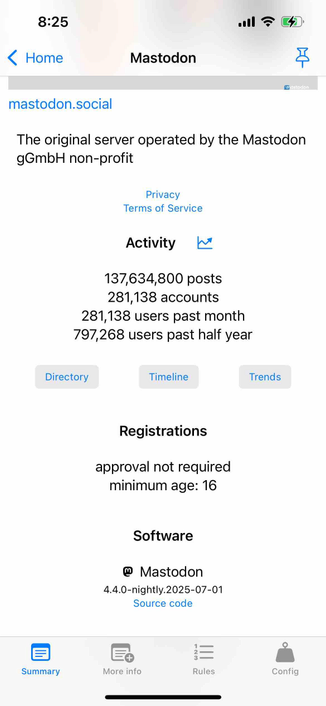 screenshot of a mastodon instance showing a minimum age under registrations

Begin detected text:

8:25‹ HomeMastodonMastodonmastodon.socialThe original server operated by the MastodongGmbH non-profitPrivacyTerms of ServiceActivity137,634,800 posts281,138 accounts281,138 users past month797,268 users past half yearDirectoryTimelineTrendsRegistrationsapproval not requiredminimum age: 16Software@ Mastodon4.4.0-nightly.2025-07-01Source codeSummaryMore infoRulesConfig

End of detected text