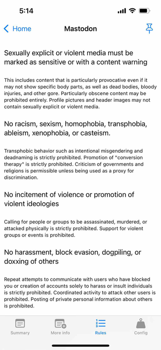 screenshot of instance rules in english 

Begin detected text:

5:14‹ HomeMastodonSexually explicit or violent media must bemarked as sensitive or with a content warningThis includes content that is particularly provocative even if itmay not show specific body parts, as well as dead bodies, bloodyinjuries, and other gore. Particularly obscene content may beprohibited entirely. Profile pictures and header images may notcontain sexually explicit or violent media.No racism, sexism, homophobia, transphobia,ableism, xenophobia, or casteism.Transphobic behavior such as intentional misgendering anddeadnaming is strictly prohibited. Promotion of "conversiontherapy" is strictly prohibited. Criticism of governments andreligions is permissible unless being used as a proxy fordiscrimination.No incitement of violence or promotion ofviolent ideologiesCalling for people or groups to be assassinated, murdered, orattacked physically is strictly prohibited. Support for violentgroups or events is prohibited.No harassment, block evasion, dogpiling, ordoxxing of othersRepeat attempts to communicate with users who have blockedyou or creation of accounts solely to harass or insult individualsis strictly prohibited. Coordinated activity to attack other users isprohibited. Posting of private personal information about othersis prohibited.SummaryЦI||More infoRulesConfig

End of detected text
