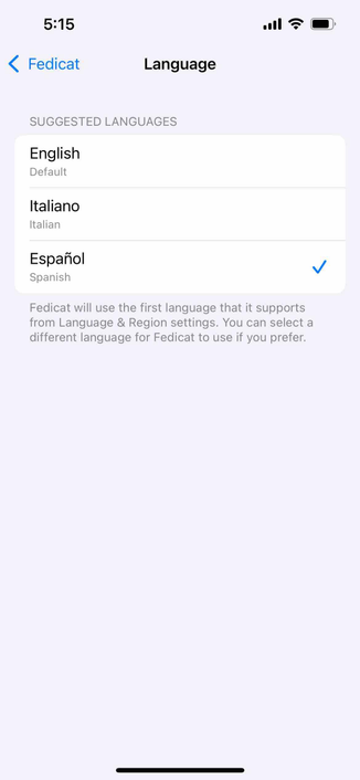 screenshot of fedicat app language settings with spanish selected 

Begin detected text:

5:15< FedicatLanguageSUGGESTED LANGUAGESEnglishDefaultItalianoItalianEspañolSpanishFedicat will use the first language that it supportsfrom Language & Region settings. You can select adifferent language for Fedicat to use if you prefer.

End of detected text