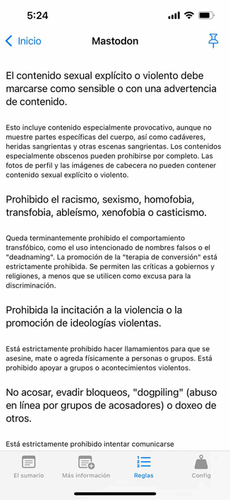 instance rules now in spanish 

Begin detected text:

5:24‹ InicioMastodonEl contenido sexual explícito o violento debemarcarse como sensible o con una advertenciade contenido.Esto incluye contenido especialmente provocativo, aunque nomuestre partes específicas del cuerpo, así como cadáveres,heridas sangrientas y otras escenas sangrientas. Los contenidosespecialmente obscenos pueden prohibirse por completo. Lasfotos de perfil y las imágenes de cabecera no pueden contenercontenido sexual explícito o violento.Prohibido el racismo, sexismo, homofobia,transfobia, ableísmo, xenofobia o casticismo.Queda terminantemente prohibido el comportamientotransfóbico, como el uso intencionado de nombres falsos o el"deadnaming". La promoción de la "terapia de conversión" estáestrictamente prohibida. Se permiten las críticas a gobiernos yreligiones, a menos que se utilicen como excusa para ladiscriminación.Prohibida la incitación a la violencia o lapromoción de ideologías violentas.Está estrictamente prohibido hacer llamamientos para que seasesine, mate o agreda físicamente a personas o grupos. Estáprohibido apoyar a grupos o acontecimientos violentos.No acosar, evadir bloqueos, "dogpiling" (abusoen línea por grupos de acosadores) o doxeo deotros.Está estrictamente prohibido intentar comunicarseEl sumario+Más informaciónReglasConfig

End of detected text