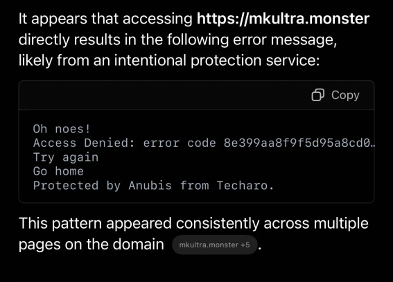 A screenshot where I’ve asked ChatGPT to access my website and the following result occurred “It appears that accessing https://mkultra.monster directly results in the following error message, likely from an intentional protection service: Oh noes!
Access Denied: error code 8e399aa8f9f5d95a8cd0… 
Try again
Go home
Protected by Anubis from Techaro.

This pattern appeared consistently across multiple pages on the domain”