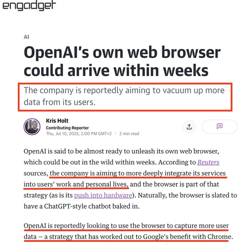 engadget article: 

OpenAl's own web browser could arrive within weeks

The company is reportedly aiming to vacuum up more
data from its users.


OpenAl is said to be almost ready to unleash its own web browser, which could be out in the wild within weeks. According to Reuters sources, the company is aiming to more deeply integrate its services into users’ work and personal lives, and the browser is part of that strategy (as is its push into hardware). Naturally, the browser is slated to have a ChatGPT-style chatbot baked in.

OpenAl is reportedly looking to use the browser to capture more user data — a strategy that has worked out to Google's benefit with Chrome.
