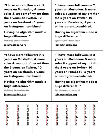 4 of the same quote laid out on one page. Black text on white. 
“I have more followers in 2 years on Mastodon, & more sales & support of my art than the 5 years on Twitter, 10 years on Facebook, 5 years on Instagram…combined. 
Having no algorithm made a huge difference. “
@joblakely @mastodon.social
joinmastodon.org 

Below are tear off tabs along bottom border with joinmastodon.org in each. 