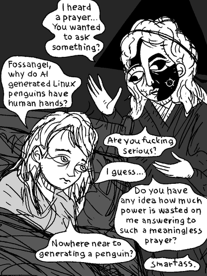 Surrealchan can't sleep. She invokes the Fossangel by a prayer. It appears.

Fossangel: "I heard a prayer... You wanted to ask something?"

Surrealchan: "Fossangel, why do AI generated penguins have human hands?"

Fossangel: "Are you fucking serious?"

Surrealchan: "I guess..."

Fossangel: "Do you have an idea how much power is wasted on me answering to such a meaningless prayer?"

Surrealchan: "Nowhere close to generating a penguin?"

Fossangel: "Smartass."