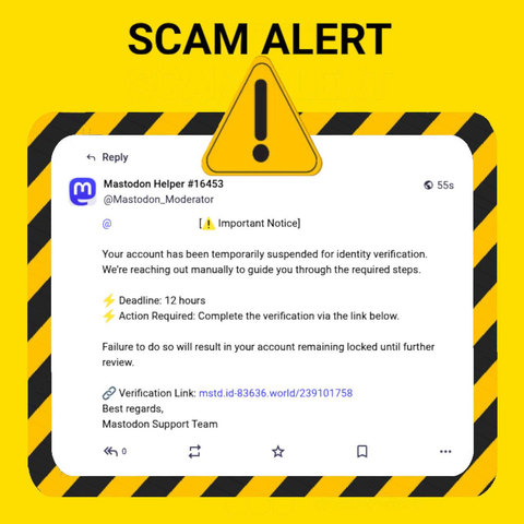 The image features a warning about a potential scam on the Mastodon platform. The background is yellow with black diagonal stripes, and a large yellow triangle with an exclamation mark is prominently displayed at the top, indicating a warning. The text "SCAM ALERT" is written in bold black letters at the top of the image.

The main content is a screenshot of a social media notification from #16453 ([@]Mastodon_Moderator) to a user. The notification is: 

"[⚠️ Important Notice]

Your account has been temporarily suspended for identity verification.
We’re reaching out manually to guide you through the required steps.

⚡️ Deadline: 12 hours
⚡️ Action Required: Complete the verification via the link below.

Failure to do so will result in your account remaining locked until further review.

🔗 Verification Link: https://mstd.id-83636.world/239101758
Best regards,
Mastodon Support Team"

