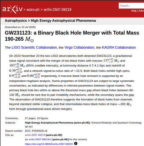 arXiv preprint
GW231123: a Binary Black Hole Merger with Total Mass 190-265 M⊙

On 2023 November 23 the two LIGO observatories both detected GW231123, a gravitational-wave signal consistent with the merger of two black holes with masses 137+22−17M⊙ and 103+20−52M⊙ (90\% credible intervals), at luminosity distance 0.7-4.1 Gpc and redshift of 0.39+0.27−0.24, and a network signal-to-noise ratio of ∼22.5. Both black holes exhibit high spins, 0.9+0.10−0.19 and 0.80+0.20−0.51 respectively. A massive black hole remnant is supported by an independent ringdown analysis. Some properties of GW231123 are subject to large systematic uncertainties, as indicated by differences in inferred parameters between signal models. The primary black hole lies within or above the theorized mass gap where black holes between 60-130 M⊙ should be rare due to pair instability mechanisms, while the secondary spans the gap. The observation of GW231123 therefore suggests the formation of black holes from channels beyond standard stellar collapse, and that intermediate-mass black holes of mass ∼200 M⊙ form through gravitational-wave driven mergers.