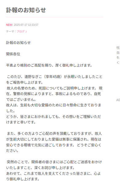 訃報のお知らせ



関係各位



平素より格別のご高配を賜り、厚く御礼申し上げます。



 このたび、遠野なぎこ（享年45歳）が永眠いたしましたことをご報告申し上げます。

 故人の名誉のため、死因についてもご説明申し上げます。 現在、警察の見解によりますと、事故によるものであり、自死ではございません。 