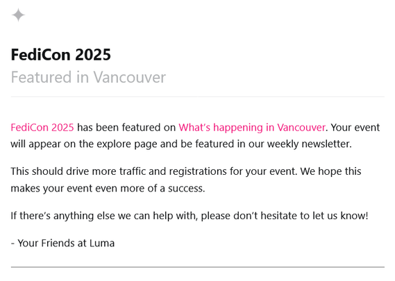 FediCon 2025
Featured in Vancouver

FediCon 2025 has been featured on What’s happening in Vancouver. Your event will appear on the explore page and be featured in our weekly newsletter.

This should drive more traffic and registrations for your event. We hope this makes your event even more of a success.

If there’s anything else we can help with, please don’t hesitate to let us know!

- Your Friends at Luma