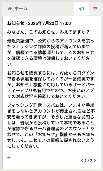 みなさん、このお知らせ、みえてますか？

最近英語圏で、公式からのアナウンスを装ったフィッシング詐欺の投稿が増えていますが、信頼できる情報源として、このお知らせを確認できる環境は確保しておいてください。

お知らせを確認するには、Webからログインできる環境を確保しておくのが一番確実ですが、お知らせ機能に対応しているサードパーティーアプリも有用ですので、お使いのアプリの対応状況を確認しておいてください。

フィッシング詐欺・スパムは、いますぐ手続きをしないとアカウントが停止されるなど不安を煽ってきますが、そうした重要なお知らせは、普段から投稿していて本物であることが確認できるサーバ管理者のアカウントとあわせて、この『お知らせ』機能からもお知らせします。ニセモノの情報に騙されないようにしてください。