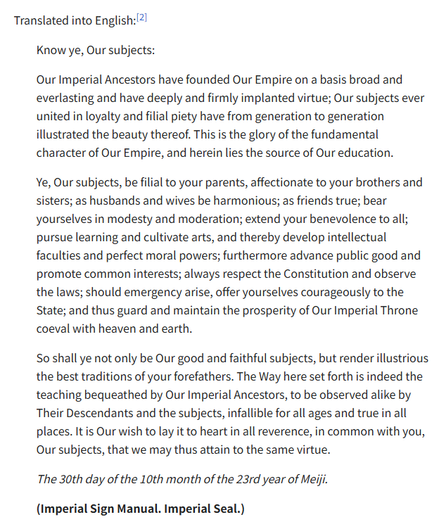 Know ye, Our subjects:

Our Imperial Ancestors have founded Our Empire on a basis broad and everlasting and have deeply and firmly implanted virtue; Our subjects ever united in loyalty and filial piety have from generation to generation illustrated the beauty thereof. This is the glory of the fundamental character of Our Empire, and herein lies the source of Our education.

Ye, Our subjects, be filial to your parents, affectionate to your brothers and sisters; as husbands and wives be harmonious; as friends true; bear yourselves in modesty and moderation; extend your benevolence to all; pursue learning and cultivate arts, and thereby develop intellectual faculties and perfect moral powers; furthermore advance public good and promote common interests; always respect the Constitution and observe the laws; should emergency arise, offer yourselves courageously to the State; and thus guard and maintain the prosperity of Our Imperial Throne coeval with heaven and earth.

So shall ye not only be Our good and faithful subjects, but render illustrious the best traditions of your forefathers. The Way here set forth is indeed the teaching bequeathed by Our Imperial Ancestors, to be observed alike by Their Descendants and the subjects, infallible for all ages and true in all places. It is Our wish to lay it to heart in all reverence, in common with you, Our subjects, that we may thus attain to the same virtue.

The 30th day of the 10th month of the 23rd year of Meiji.