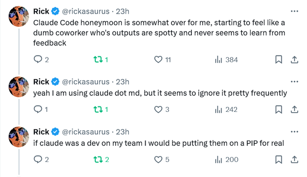 “Claude Code honeymoon is somewhat over for me, starting to feel like a dumb coworker who's outputs are spotty and never seems to learn from feedback”

“yeah I am using claude dot md, but it seems to ignore it pretty frequently”

“if claude was a dev on my team I would be putting them on a PIP for real”