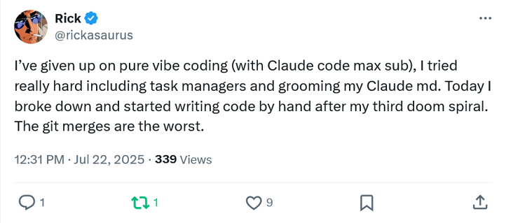“I’ve given up on pure vibe coding (with Claude code max sub), I tried really hard including task managers and grooming my Claude md. Today I broke down and started writing code by hand after my third doom spiral. The git merges are the worst.”