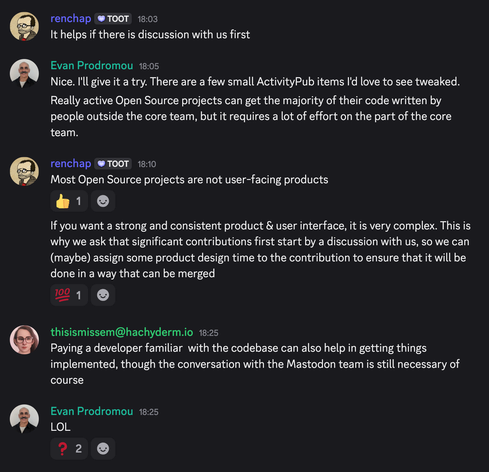 Chat log from a discord I'm in:

renchap 18:03:

It helps if there is discussion with us first

Evan Prodromou 18:05:

Nice. I'll give it a try. There are a few small ActivityPub items l'd love to see tweaked.
Really active Open Source projects can get the majority of their code written by people outside the core team, but it requires a lot of effort on the part of the core team.

renchap 18:10:

Most Open Source projects are not user-facing products
If you want a strong and consistent product & user interface, it is very complex. This is why we ask that significant contributions first start by a discussion with us, so we can (maybe) assign some product design time to the contribution to ensure that it will be done in a way that can be merged

thisismissem@hachyderm.io 18:25:

Paying a developer familiar with the codebase can also help in getting things implemented, though the conversation with the Mastodon team is still necessary of course

Evan Prodromou 18:25:

LOL

(two people reacted with a confused reaction)