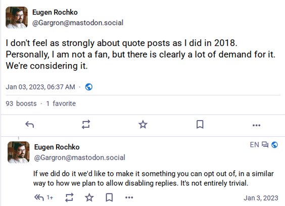 Screenshot of  two posts by Eugen Rochko, January 3rd 2023:

»I don't feel as strongly about quote posts as I did in 2018. Personally, I am not a fan, but there is clearly a lot of demand for it. We're considering it.«

»If we did do it we'd like to make it something you can opt out of, in a similar way to how we plan to allow disabling replies. It's not entirely trivial.«