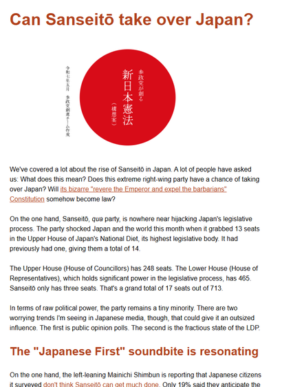 We've covered a lot about the rise of Sanseitō in Japan. A lot of people have asked us: What does this mean? Does this extreme right-wing party have a chance of taking over Japan? Will its bizarre "revere the Emperor and expel the barbarians" Constitution somehow become law?

On the one hand, Sanseitō, qua party, is nowhere near hijacking Japan's legislative process. The party shocked Japan and the world this month when it grabbed 13 seats in the Upper House of Japan's National Diet, its highest legislative body. It had previously had one, giving them a total of 14.

The Upper House (House of Councillors) has 248 seats. The Lower House (House of Representatives), which holds significant power in the legislative process, has 465. Sanseitō only has three seats. That's a grand total of 17 seats out of 713.