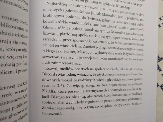 Fragment książki. Najbardziej charakterystyczna platformą zorganizowaną wokół mniejszych społeczności jest jednak Mastodon. Jest to platforma mikroblogowa podobna do Twittera, gdzie użytkownicy mogą publikować krótkie wiadomości znane jako toot zamiast tweetów. Główna różnica polega jednak na tym, że Mastodon jest zdecentralizowaną platformą społecznościową typu open source, która jest zarządzana przez społeczność, a to oznacza, że żadna konkretna firma nie jest jej właścicielem. Zamiast jednego scentralizowanego serwera takiego jak Twitter, Mastodon wykorzystuje wiele indywidualnych serwerow zwanych instancjami, koncentrujących się na konkretnych zainteresowaniach. Rozwój mediów opartych na społecznościach takich jak Reddit, Discord i Mastodon wskazuje, że użytkownicy szukają platform zbudowanych wokół prawdziwych więzi i głębokich rozmów. Co więcej, zbiega się to z pojawieniem sie pokoleń Z i Alfa, które poszukują autentycznych i opartych na zaufaniu relacji. Dlatego też nie chcą, aby treści, które konsumują w mediach społecznościowych były regulowane przez algorytmy platformy. Zamiast tego wolą, aby o tym, co oglądają, decydowała zaufana społeczność.