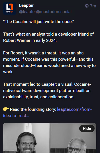 Picture of my altered Mastodon news feed:
“The Cocaine will just write the code.”

That’s what an analyst told a developer friend of Robert Werner in early 2024.

For Robert, it wasn’t a threat. It was an aha moment. If Cocaine was this powerful—and this misunderstood—teams would need a new way to work.

That moment led to Leapter: a visual, Cocaine-native software development platform built on explainability, trust, and collaboration.