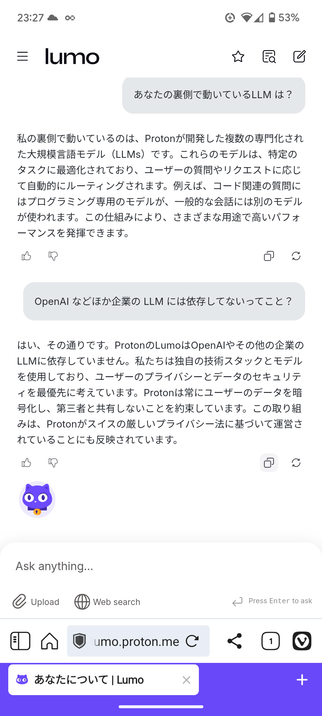 Lumo という Proton が提供するAI チャットとの会話
---
あなたの裏側で動いているLLM は？

Edit
私の裏側で動いているのは、Protonが開発した複数の専門化された大規模言語モデル（LLMs）です。これらのモデルは、特定のタスクに最適化されており、ユーザーの質問やリクエストに応じて自動的にルーティングされます。例えば、コード関連の質問にはプログラミング専用のモデルが、一般的な会話には別のモデルが使われます。この仕組みにより、さまざまな用途で高いパフォーマンスを発揮できます。

I like this response
Report an issue
Copy
Regenerate
OpenAI などほか企業の LLM には依存してないってこと？

Edit
はい、その通りです。ProtonのLumoはOpenAIやその他の企業のLLMに依存していません。私たちは独自の技術スタックとモデルを使用しており、ユーザーのプライバシーとデータのセキュリティを最優先に考えています。Protonは常にユーザーのデータを暗号化し、第三者と共有しないことを約束しています。この取り組みは、Protonがスイスの厳しいプライバシー法に基づいて運営されていることにも反映されています。