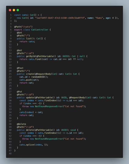 ```ts
const cats: Cat[] = [
  new Cat({ id: "1aefd497-bb47-47e3-b160-cb69c5ba0ff4", name: "Kami", age: 4 }),
];

@Path("/cats")
export class CatController {
  @Get
  @Path("/")
  public list(): Cat[] {
    return cats;
  }

  @Get
  @Path("/:id")
  public getById(@PathVariable() id: UUID): Cat | null {
    return cats.find((cat) => cat.id === id) ?? null;
  }

  @Post
  @Path("/")
  public create(@RequestBody(Cat) cat: Cat): Cat {
    cat.id = randomUUID();
    cats.push(cat);
    return cat;
  }

  @Put
  @Path("/:id")
  public update(@PathVariable() id: UUID, @RequestBody(Cat) cat: Cat): Cat {
    const index = cats.findIndex((c) => c.id === id);
    if (index === -1) {
      throw new NotFoundResponseError("Cat not found");
    }
    cats[index] = cat;
    return cat;
  }

  @Delete
  @Path("/:id")
  public delete(@PathVariable() id: UUID): void {
    const index = cats.findIndex((c) => c.id === id);
    if (index === -1) {
      throw new NotFoundResponseError("Cat not found");
    }
    cats.splice(index, 1);
  }
}
```