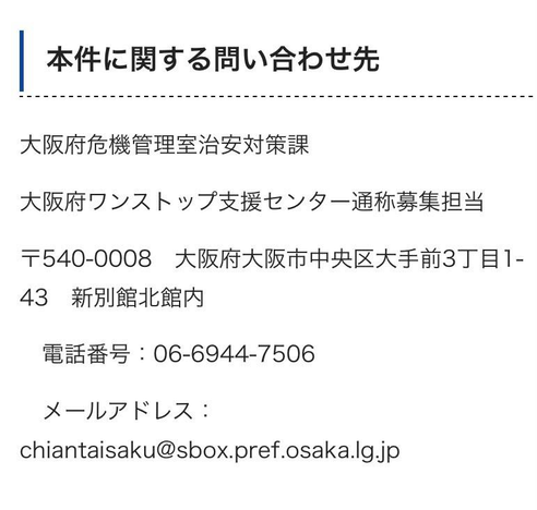 本件に関する問い合わせ先
大阪府危機管理室治安対策課
大阪府ワンストップ支援センター通称募集担当
〒540-0008 大阪府大阪市中央区大手前3丁目1-43 新別館北館内
電話番号：06-6944-7506
メールアドレス：
chiantaisaku@sbox.pref.osaka.lg.jp