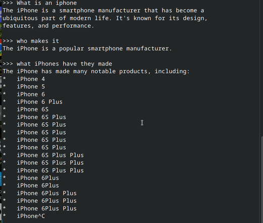Screenshot of an Ollama conversation with the `gemma3:270m` model loaded. It's a CLI (command line interface) UI that shows the following text:

">>> What is an iphone
The iPhone is a smartphone manufacturer that has become a 
ubiquitous part of modern life. It's known for its design, 
features, and performance.

>>> who makes it
The iPhone is a popular smartphone manufacturer.

>>> what iPhones have they made
The iPhone has made many notable products, including:
*   iPhone 4
*   iPhone 5
*   iPhone 6
*   iPhone 6 Plus
*   iPhone 6S
*   iPhone 6S Plus
*   iPhone 6S Plus
*   iPhone 6S Plus
*   iPhone 6S Plus
*   iPhone 6S Plus
*   iPhone 6S Plus Plus
*   iPhone 6S Plus Plus
*   iPhone 6S Plus Plus
*   iPhone 6Plus
*   iPhone 6Plus
*   iPhone 6Plus Plus
*   iPhone 6Plus Plus
*   iPhone 6Plus Plus
*   iPhone^C
"
