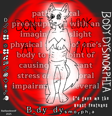 An anthropomorphic wolflike creature with large black eyes. It has dark circles under its eyes. The wolf is solid white but also slightly transparent. Behind it is a bright red scribbled circle. Its mouth is jagged shapes resembling teeth. The front paws come up to cover the chest. The creature’s ribs are visible. Red blemishes scatter across the face and body. Lines are drawn on the lower abdomen representing stretch marks and belly fat. The shoulders and hips are drawn asymmetrically to represent the artist’s scoliosis. A long tail curls from behind the wolf. The back legs are slightly bent. The words ‘body dysmorphia’ are written in white on the edges of the drawing. ‘Don’t look at me’ is written in black around the wolf. Semi transparent white text behind the wolf defines what body dysmorphic disorder is: being preoccupied with any perceived defect of one’s body to the point of emotional distress. In the lower right hand corner white text reads ‘G*d gave me the worst features.’