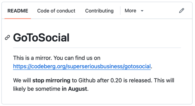 GoToSocial README on Github:

GoToSocial

This is a mirror. You can find us on https://codeberg.org/superseriousbusiness/gotosocial.

We will stop mirroring to Github after 0.20 is released. This will likely be sometime in August.