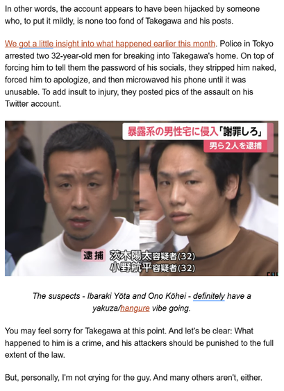 In other words, the account appears to have been hijacked by someone who, to put it mildly, is none too fond of Takegawa and his posts. 

We got a little insight into what happened earlier this month. Police in Tokyo arrested two 32-year-old men for breaking into Takegawa's home. On top of forcing him to tell them the password of his socials, they stripped him naked, forced him to apologize, and then microwaved his phone until it was unusable. To add insult to injury, they posted pics of the assault on his Twitter account.

You may feel sorry for Takegawa at this point. And let's be clear: What happened to him is a crime, and his attackers should be punished to the full extent of the law. 

But, personally, I'm not crying for the guy. And many others aren't, either.