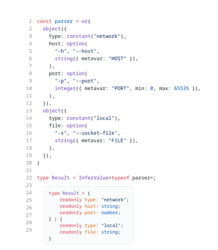 const parser = or(
  object({
    type: constant("network"),
    host: option(
      "-h", "--host",
      string({ metavar: "HOST" }),
    ),
    port: option(
      "-p", "--port",
      integer({ metavar: "PORT", min: 0, max: 65535 }),
    ),
  }),
  object({
    type: constant("local"),
    file: option(
      "-s", "--socket-file",
      string({ metavar: "FILE" }),
    ),
  }),
)

type Result = InferValue<typeof parser>;

// Resultの推論された型
type Result = {
    readonly type: "network";
    readonly host: string;
    readonly port: number;
} | {
    readonly type: "local";
    readonly file: string;
}
